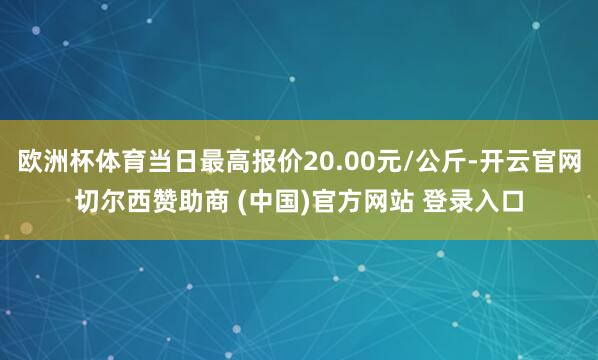 欧洲杯体育当日最高报价20.00元/公斤-开云官网切尔西赞助商 (中国)官方网站 登录入口