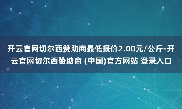 开云官网切尔西赞助商最低报价2.00元/公斤-开云官网切尔西赞助商 (中国)官方网站 登录入口