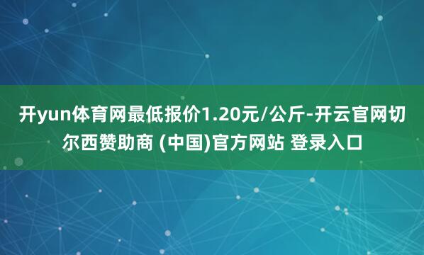 开yun体育网最低报价1.20元/公斤-开云官网切尔西赞助商 (中国)官方网站 登录入口