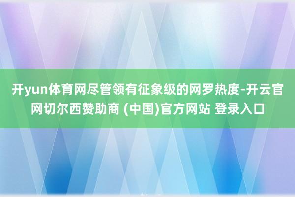 开yun体育网　　尽管领有征象级的网罗热度-开云官网切尔西赞助商 (中国)官方网站 登录入口