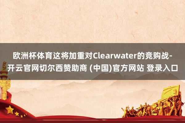 欧洲杯体育　　这将加重对Clearwater的竞购战-开云官网切尔西赞助商 (中国)官方网站 登录入口