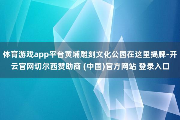 体育游戏app平台黄埔雕刻文化公园在这里揭牌-开云官网切尔西赞助商 (中国)官方网站 登录入口