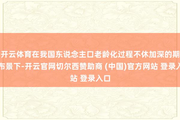 开云体育在我国东说念主口老龄化过程不休加深的期间布景下-开云官网切尔西赞助商 (中国)官方网站 登录入口