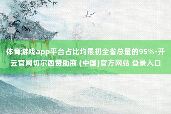 体育游戏app平台占比均最初全省总量的95%-开云官网切尔西赞助商 (中国)官方网站 登录入口