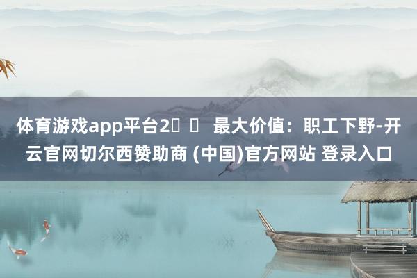 体育游戏app平台2️⃣ 最大价值：职工下野-开云官网切尔西赞助商 (中国)官方网站 登录入口