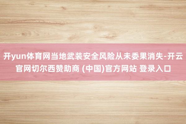 开yun体育网当地武装安全风险从未委果消失-开云官网切尔西赞助商 (中国)官方网站 登录入口