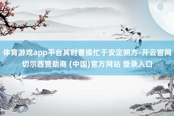 体育游戏app平台其时曹操忙于安定朔方-开云官网切尔西赞助商 (中国)官方网站 登录入口