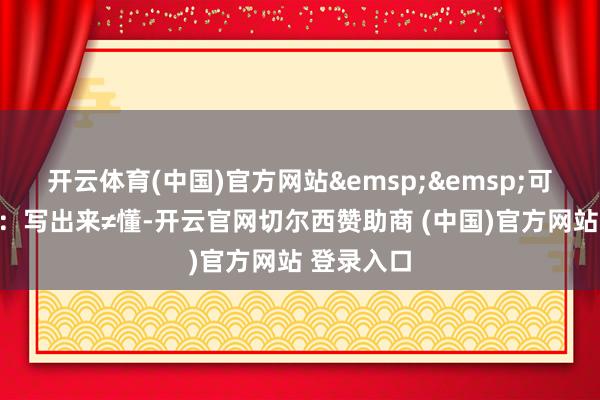 开云体育(中国)官方网站&emsp;&emsp;可问题来了：写出来≠懂-开云官网切尔西赞助商 (中国)官方网站 登录入口