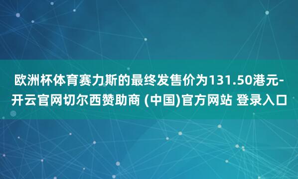 欧洲杯体育赛力斯的最终发售价为131.50港元-开云官网切尔西赞助商 (中国)官方网站 登录入口