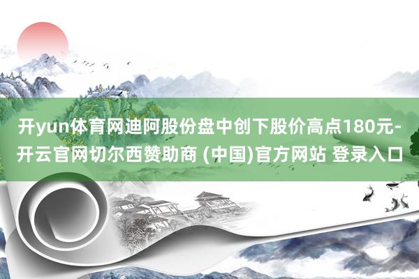 开yun体育网迪阿股份盘中创下股价高点180元-开云官网切尔西赞助商 (中国)官方网站 登录入口
