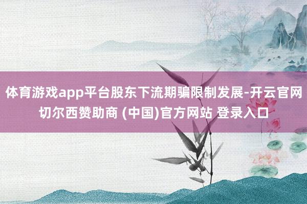 体育游戏app平台股东下流期骗限制发展-开云官网切尔西赞助商 (中国)官方网站 登录入口