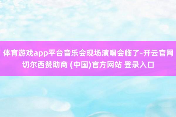 体育游戏app平台音乐会现场演唱会临了-开云官网切尔西赞助商 (中国)官方网站 登录入口