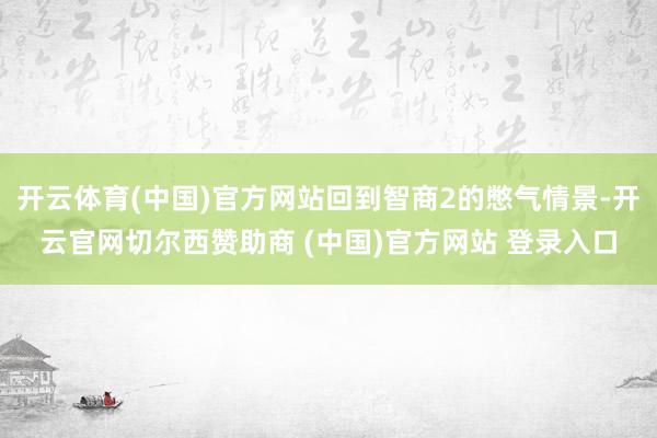 开云体育(中国)官方网站回到智商2的憋气情景-开云官网切尔西赞助商 (中国)官方网站 登录入口