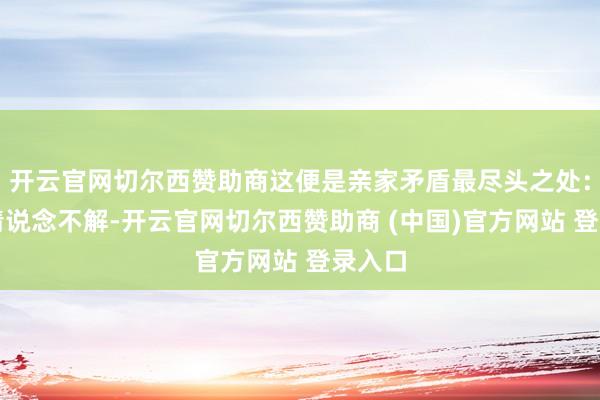开云官网切尔西赞助商这便是亲家矛盾最尽头之处：说不清说念不解-开云官网切尔西赞助商 (中国)官方网站 登录入口