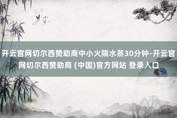 开云官网切尔西赞助商中小火隔水蒸30分钟-开云官网切尔西赞助商 (中国)官方网站 登录入口