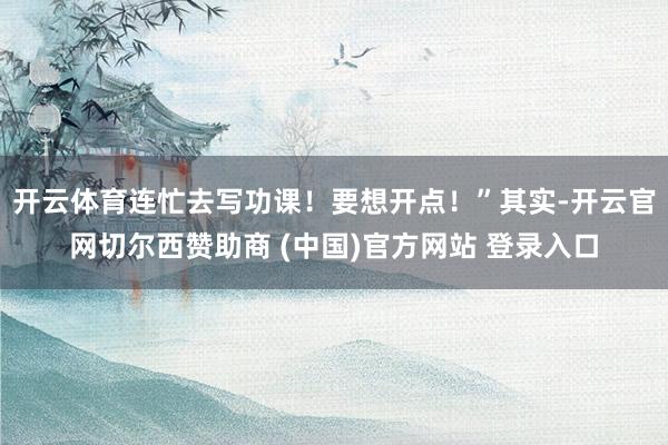 开云体育连忙去写功课！要想开点！”其实-开云官网切尔西赞助商 (中国)官方网站 登录入口