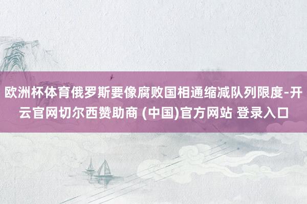 欧洲杯体育俄罗斯要像腐败国相通缩减队列限度-开云官网切尔西赞助商 (中国)官方网站 登录入口