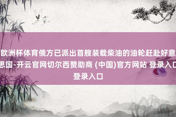 欧洲杯体育俄方已派出首艘装载柴油的油轮赶赴好意思国-开云官网切尔西赞助商 (中国)官方网站 登录入口