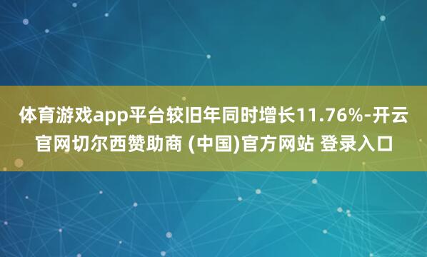 体育游戏app平台较旧年同时增长11.76%-开云官网切尔西赞助商 (中国)官方网站 登录入口