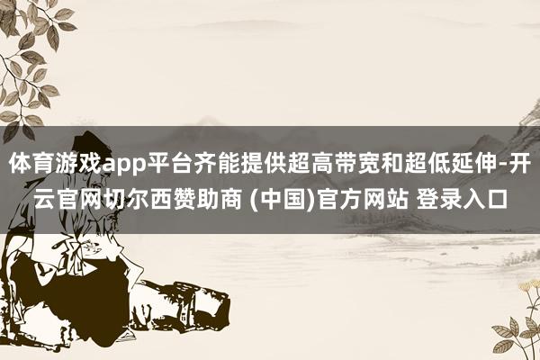 体育游戏app平台齐能提供超高带宽和超低延伸-开云官网切尔西赞助商 (中国)官方网站 登录入口