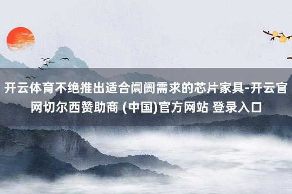 开云体育不绝推出适合阛阓需求的芯片家具-开云官网切尔西赞助商 (中国)官方网站 登录入口