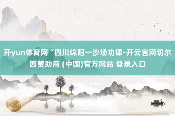 开yun体育网“四川绵阳一沙场功课-开云官网切尔西赞助商 (中国)官方网站 登录入口